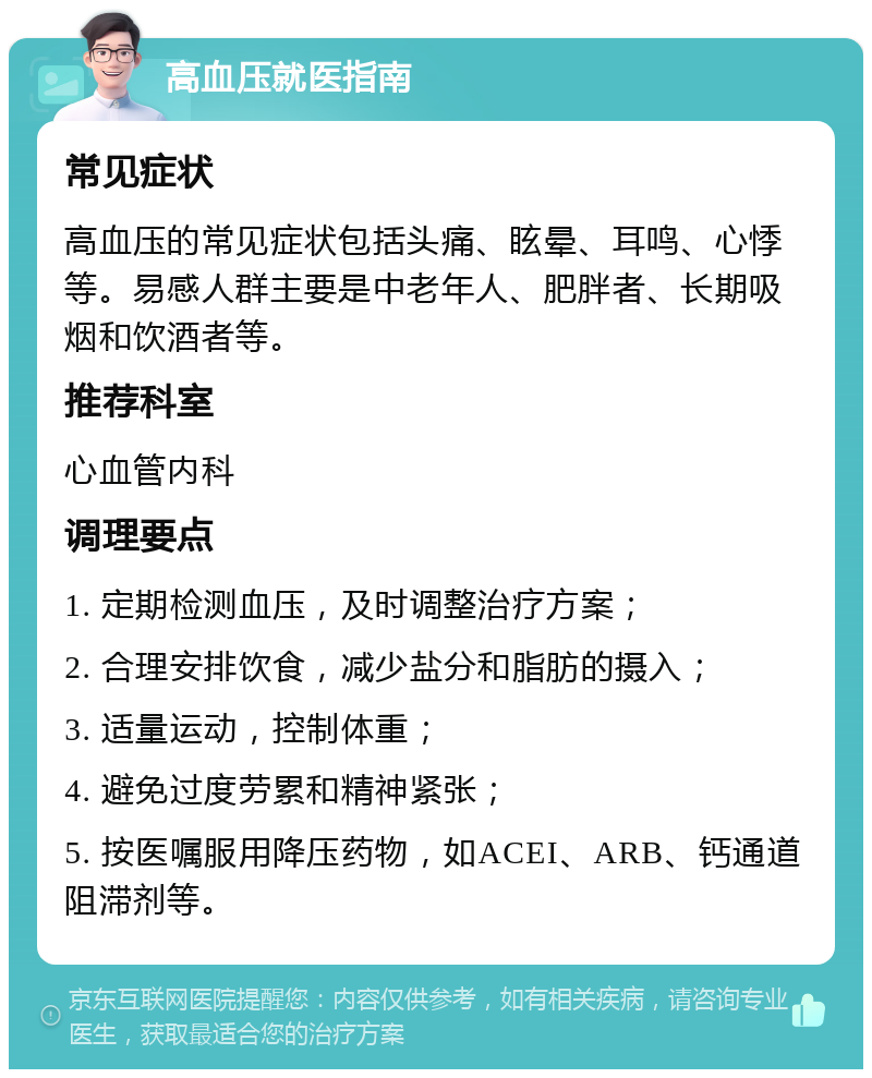 高血压就医指南 常见症状 高血压的常见症状包括头痛、眩晕、耳鸣、心悸等。易感人群主要是中老年人、肥胖者、长期吸烟和饮酒者等。 推荐科室 心血管内科 调理要点 1. 定期检测血压，及时调整治疗方案； 2. 合理安排饮食，减少盐分和脂肪的摄入； 3. 适量运动，控制体重； 4. 避免过度劳累和精神紧张； 5. 按医嘱服用降压药物，如ACEI、ARB、钙通道阻滞剂等。