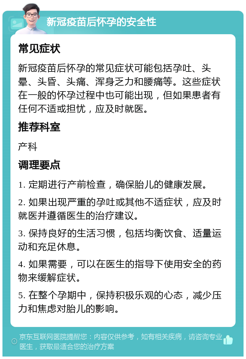 新冠疫苗后怀孕的安全性 常见症状 新冠疫苗后怀孕的常见症状可能包括孕吐、头晕、头昏、头痛、浑身乏力和腰痛等。这些症状在一般的怀孕过程中也可能出现，但如果患者有任何不适或担忧，应及时就医。 推荐科室 产科 调理要点 1. 定期进行产前检查，确保胎儿的健康发展。 2. 如果出现严重的孕吐或其他不适症状，应及时就医并遵循医生的治疗建议。 3. 保持良好的生活习惯，包括均衡饮食、适量运动和充足休息。 4. 如果需要，可以在医生的指导下使用安全的药物来缓解症状。 5. 在整个孕期中，保持积极乐观的心态，减少压力和焦虑对胎儿的影响。