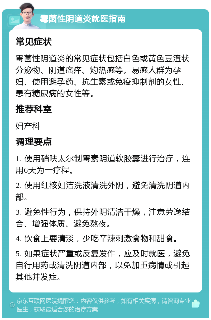 霉菌性阴道炎就医指南 常见症状 霉菌性阴道炎的常见症状包括白色或黄色豆渣状分泌物、阴道瘙痒、灼热感等。易感人群为孕妇、使用避孕药、抗生素或免疫抑制剂的女性、患有糖尿病的女性等。 推荐科室 妇产科 调理要点 1. 使用硝呋太尔制霉素阴道软胶囊进行治疗，连用6天为一疗程。 2. 使用红核妇洁洗液清洗外阴，避免清洗阴道内部。 3. 避免性行为，保持外阴清洁干燥，注意劳逸结合、增强体质、避免熬夜。 4. 饮食上要清淡，少吃辛辣刺激食物和甜食。 5. 如果症状严重或反复发作，应及时就医，避免自行用药或清洗阴道内部，以免加重病情或引起其他并发症。