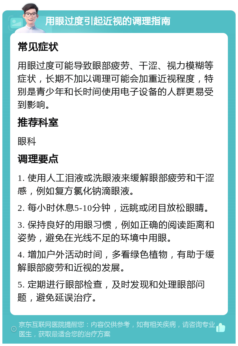 用眼过度引起近视的调理指南 常见症状 用眼过度可能导致眼部疲劳、干涩、视力模糊等症状，长期不加以调理可能会加重近视程度，特别是青少年和长时间使用电子设备的人群更易受到影响。 推荐科室 眼科 调理要点 1. 使用人工泪液或洗眼液来缓解眼部疲劳和干涩感，例如复方氯化钠滴眼液。 2. 每小时休息5-10分钟，远眺或闭目放松眼睛。 3. 保持良好的用眼习惯，例如正确的阅读距离和姿势，避免在光线不足的环境中用眼。 4. 增加户外活动时间，多看绿色植物，有助于缓解眼部疲劳和近视的发展。 5. 定期进行眼部检查，及时发现和处理眼部问题，避免延误治疗。