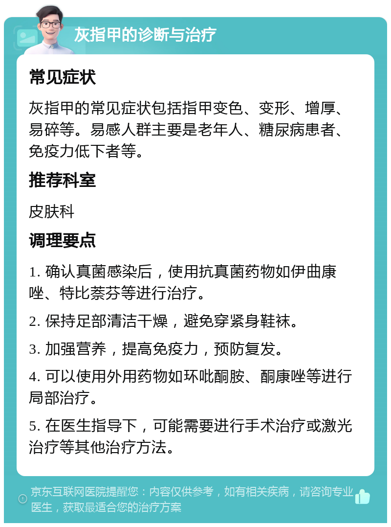 灰指甲的诊断与治疗 常见症状 灰指甲的常见症状包括指甲变色、变形、增厚、易碎等。易感人群主要是老年人、糖尿病患者、免疫力低下者等。 推荐科室 皮肤科 调理要点 1. 确认真菌感染后，使用抗真菌药物如伊曲康唑、特比萘芬等进行治疗。 2. 保持足部清洁干燥，避免穿紧身鞋袜。 3. 加强营养，提高免疫力，预防复发。 4. 可以使用外用药物如环吡酮胺、酮康唑等进行局部治疗。 5. 在医生指导下，可能需要进行手术治疗或激光治疗等其他治疗方法。