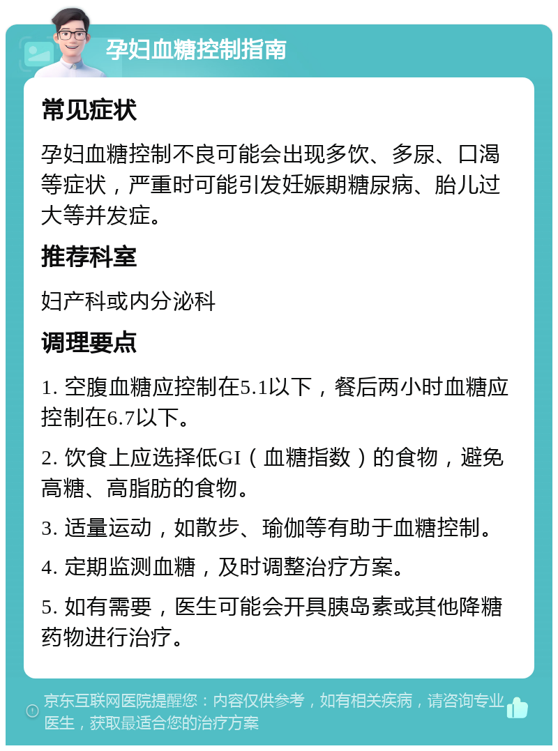 孕妇血糖控制指南 常见症状 孕妇血糖控制不良可能会出现多饮、多尿、口渴等症状，严重时可能引发妊娠期糖尿病、胎儿过大等并发症。 推荐科室 妇产科或内分泌科 调理要点 1. 空腹血糖应控制在5.1以下，餐后两小时血糖应控制在6.7以下。 2. 饮食上应选择低GI（血糖指数）的食物，避免高糖、高脂肪的食物。 3. 适量运动，如散步、瑜伽等有助于血糖控制。 4. 定期监测血糖，及时调整治疗方案。 5. 如有需要，医生可能会开具胰岛素或其他降糖药物进行治疗。