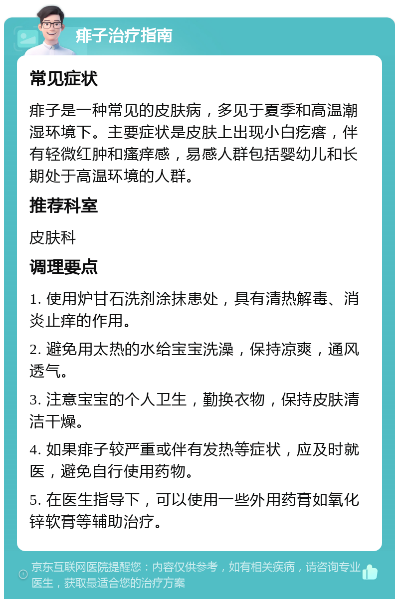 痱子治疗指南 常见症状 痱子是一种常见的皮肤病，多见于夏季和高温潮湿环境下。主要症状是皮肤上出现小白疙瘩，伴有轻微红肿和瘙痒感，易感人群包括婴幼儿和长期处于高温环境的人群。 推荐科室 皮肤科 调理要点 1. 使用炉甘石洗剂涂抹患处，具有清热解毒、消炎止痒的作用。 2. 避免用太热的水给宝宝洗澡，保持凉爽，通风透气。 3. 注意宝宝的个人卫生，勤换衣物，保持皮肤清洁干燥。 4. 如果痱子较严重或伴有发热等症状，应及时就医，避免自行使用药物。 5. 在医生指导下，可以使用一些外用药膏如氧化锌软膏等辅助治疗。