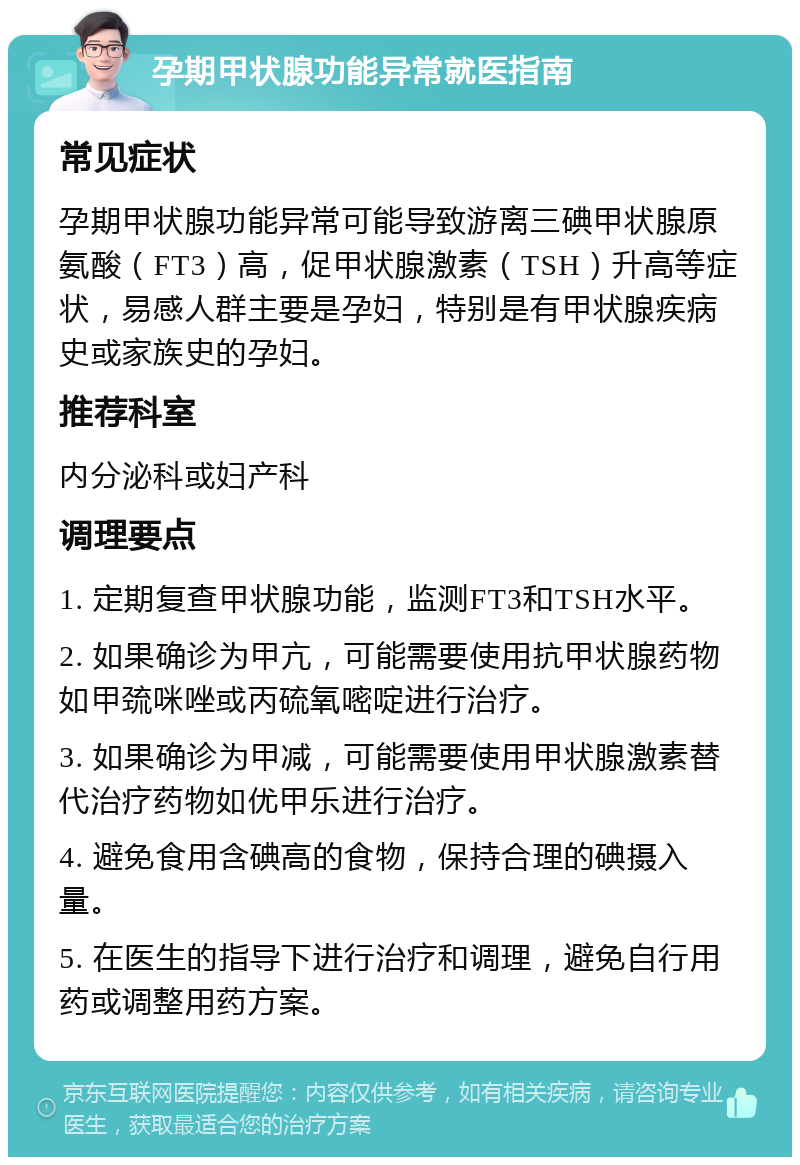 孕期甲状腺功能异常就医指南 常见症状 孕期甲状腺功能异常可能导致游离三碘甲状腺原氨酸（FT3）高，促甲状腺激素（TSH）升高等症状，易感人群主要是孕妇，特别是有甲状腺疾病史或家族史的孕妇。 推荐科室 内分泌科或妇产科 调理要点 1. 定期复查甲状腺功能，监测FT3和TSH水平。 2. 如果确诊为甲亢，可能需要使用抗甲状腺药物如甲巯咪唑或丙硫氧嘧啶进行治疗。 3. 如果确诊为甲减，可能需要使用甲状腺激素替代治疗药物如优甲乐进行治疗。 4. 避免食用含碘高的食物，保持合理的碘摄入量。 5. 在医生的指导下进行治疗和调理，避免自行用药或调整用药方案。