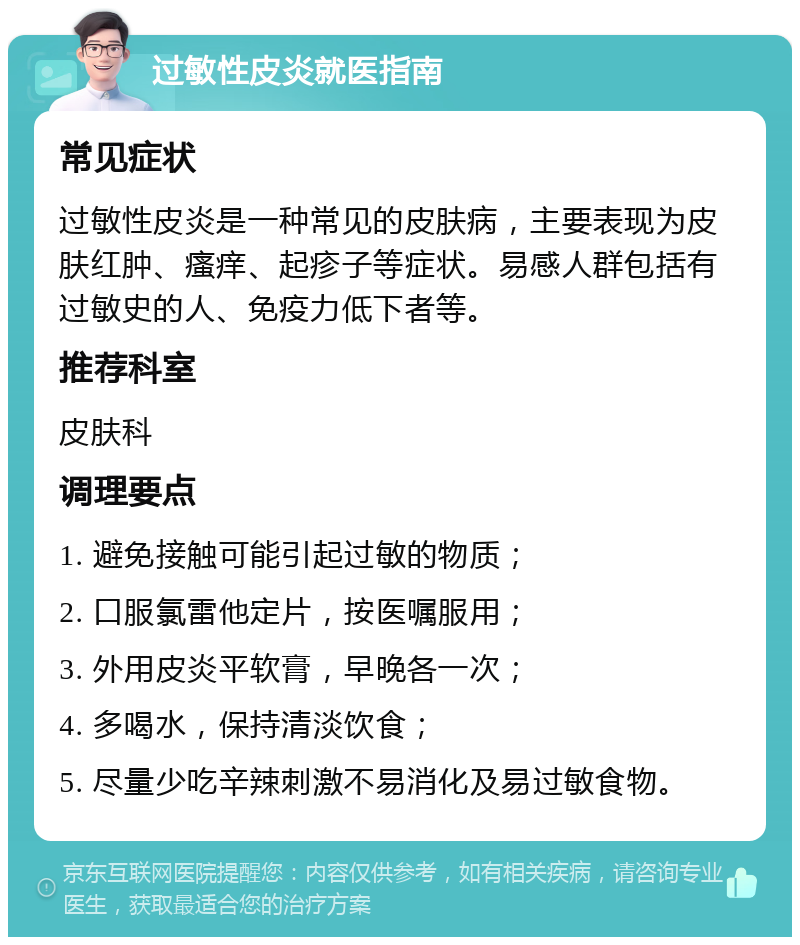 过敏性皮炎就医指南 常见症状 过敏性皮炎是一种常见的皮肤病，主要表现为皮肤红肿、瘙痒、起疹子等症状。易感人群包括有过敏史的人、免疫力低下者等。 推荐科室 皮肤科 调理要点 1. 避免接触可能引起过敏的物质； 2. 口服氯雷他定片，按医嘱服用； 3. 外用皮炎平软膏，早晚各一次； 4. 多喝水，保持清淡饮食； 5. 尽量少吃辛辣刺激不易消化及易过敏食物。