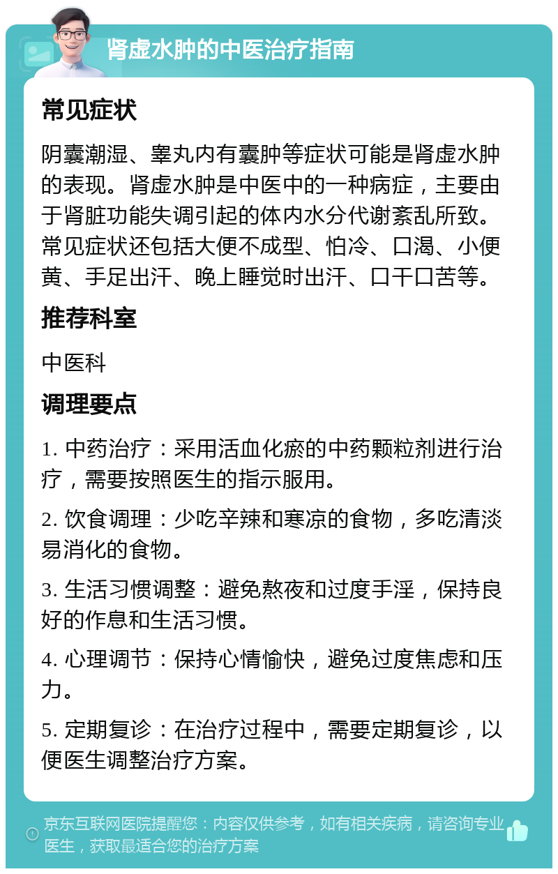 肾虚水肿的中医治疗指南 常见症状 阴囊潮湿、睾丸内有囊肿等症状可能是肾虚水肿的表现。肾虚水肿是中医中的一种病症，主要由于肾脏功能失调引起的体内水分代谢紊乱所致。常见症状还包括大便不成型、怕冷、口渴、小便黄、手足出汗、晚上睡觉时出汗、口干口苦等。 推荐科室 中医科 调理要点 1. 中药治疗：采用活血化瘀的中药颗粒剂进行治疗，需要按照医生的指示服用。 2. 饮食调理：少吃辛辣和寒凉的食物，多吃清淡易消化的食物。 3. 生活习惯调整：避免熬夜和过度手淫，保持良好的作息和生活习惯。 4. 心理调节：保持心情愉快，避免过度焦虑和压力。 5. 定期复诊：在治疗过程中，需要定期复诊，以便医生调整治疗方案。