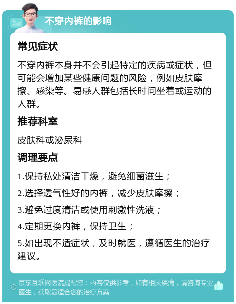 不穿内裤的影响 常见症状 不穿内裤本身并不会引起特定的疾病或症状，但可能会增加某些健康问题的风险，例如皮肤摩擦、感染等。易感人群包括长时间坐着或运动的人群。 推荐科室 皮肤科或泌尿科 调理要点 1.保持私处清洁干燥，避免细菌滋生； 2.选择透气性好的内裤，减少皮肤摩擦； 3.避免过度清洁或使用刺激性洗液； 4.定期更换内裤，保持卫生； 5.如出现不适症状，及时就医，遵循医生的治疗建议。