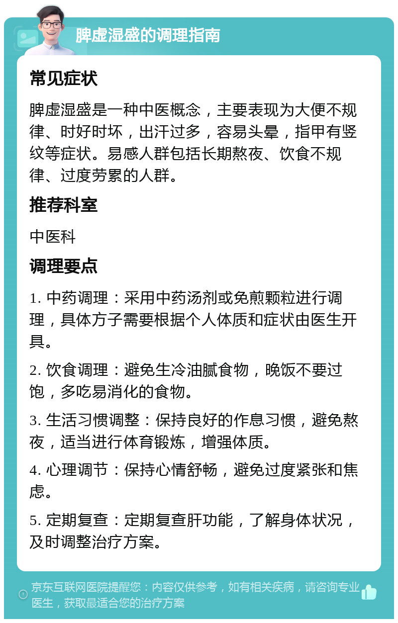 脾虚湿盛的调理指南 常见症状 脾虚湿盛是一种中医概念，主要表现为大便不规律、时好时坏，出汗过多，容易头晕，指甲有竖纹等症状。易感人群包括长期熬夜、饮食不规律、过度劳累的人群。 推荐科室 中医科 调理要点 1. 中药调理：采用中药汤剂或免煎颗粒进行调理，具体方子需要根据个人体质和症状由医生开具。 2. 饮食调理：避免生冷油腻食物，晚饭不要过饱，多吃易消化的食物。 3. 生活习惯调整：保持良好的作息习惯，避免熬夜，适当进行体育锻炼，增强体质。 4. 心理调节：保持心情舒畅，避免过度紧张和焦虑。 5. 定期复查：定期复查肝功能，了解身体状况，及时调整治疗方案。