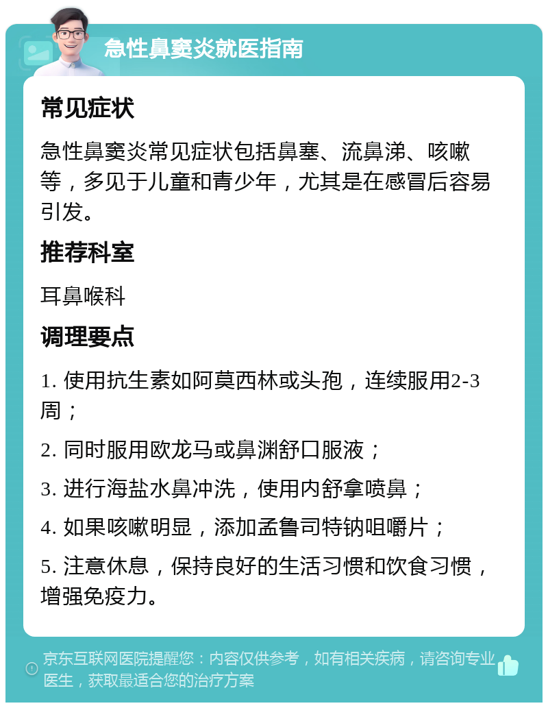 急性鼻窦炎就医指南 常见症状 急性鼻窦炎常见症状包括鼻塞、流鼻涕、咳嗽等，多见于儿童和青少年，尤其是在感冒后容易引发。 推荐科室 耳鼻喉科 调理要点 1. 使用抗生素如阿莫西林或头孢，连续服用2-3周； 2. 同时服用欧龙马或鼻渊舒口服液； 3. 进行海盐水鼻冲洗，使用内舒拿喷鼻； 4. 如果咳嗽明显，添加孟鲁司特钠咀嚼片； 5. 注意休息，保持良好的生活习惯和饮食习惯，增强免疫力。