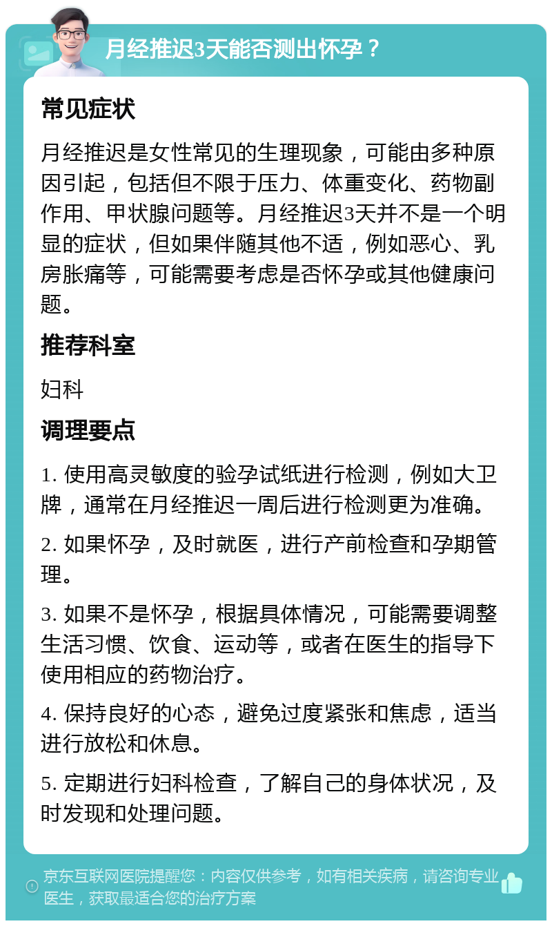 月经推迟3天能否测出怀孕？ 常见症状 月经推迟是女性常见的生理现象，可能由多种原因引起，包括但不限于压力、体重变化、药物副作用、甲状腺问题等。月经推迟3天并不是一个明显的症状，但如果伴随其他不适，例如恶心、乳房胀痛等，可能需要考虑是否怀孕或其他健康问题。 推荐科室 妇科 调理要点 1. 使用高灵敏度的验孕试纸进行检测，例如大卫牌，通常在月经推迟一周后进行检测更为准确。 2. 如果怀孕，及时就医，进行产前检查和孕期管理。 3. 如果不是怀孕，根据具体情况，可能需要调整生活习惯、饮食、运动等，或者在医生的指导下使用相应的药物治疗。 4. 保持良好的心态，避免过度紧张和焦虑，适当进行放松和休息。 5. 定期进行妇科检查，了解自己的身体状况，及时发现和处理问题。