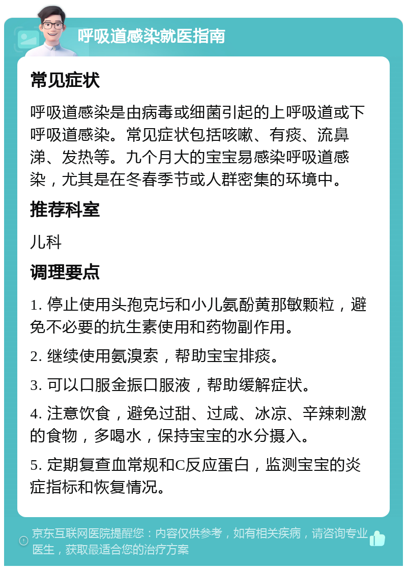 呼吸道感染就医指南 常见症状 呼吸道感染是由病毒或细菌引起的上呼吸道或下呼吸道感染。常见症状包括咳嗽、有痰、流鼻涕、发热等。九个月大的宝宝易感染呼吸道感染，尤其是在冬春季节或人群密集的环境中。 推荐科室 儿科 调理要点 1. 停止使用头孢克圬和小儿氨酚黄那敏颗粒，避免不必要的抗生素使用和药物副作用。 2. 继续使用氨溴索，帮助宝宝排痰。 3. 可以口服金振口服液，帮助缓解症状。 4. 注意饮食，避免过甜、过咸、冰凉、辛辣刺激的食物，多喝水，保持宝宝的水分摄入。 5. 定期复查血常规和C反应蛋白，监测宝宝的炎症指标和恢复情况。