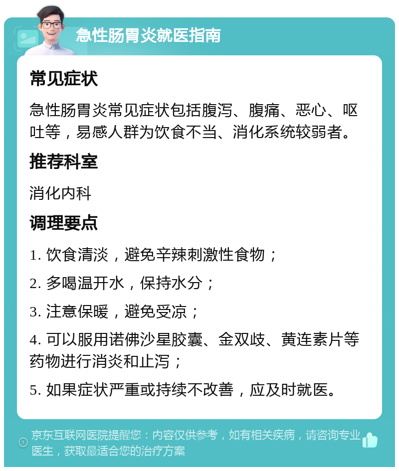 急性肠胃炎就医指南 常见症状 急性肠胃炎常见症状包括腹泻、腹痛、恶心、呕吐等，易感人群为饮食不当、消化系统较弱者。 推荐科室 消化内科 调理要点 1. 饮食清淡，避免辛辣刺激性食物； 2. 多喝温开水，保持水分； 3. 注意保暖，避免受凉； 4. 可以服用诺佛沙星胶囊、金双歧、黄连素片等药物进行消炎和止泻； 5. 如果症状严重或持续不改善，应及时就医。