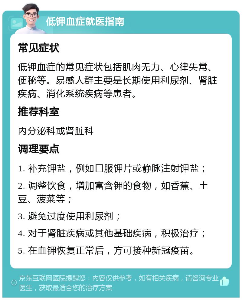 低钾血症就医指南 常见症状 低钾血症的常见症状包括肌肉无力、心律失常、便秘等。易感人群主要是长期使用利尿剂、肾脏疾病、消化系统疾病等患者。 推荐科室 内分泌科或肾脏科 调理要点 1. 补充钾盐，例如口服钾片或静脉注射钾盐； 2. 调整饮食，增加富含钾的食物，如香蕉、土豆、菠菜等； 3. 避免过度使用利尿剂； 4. 对于肾脏疾病或其他基础疾病，积极治疗； 5. 在血钾恢复正常后，方可接种新冠疫苗。