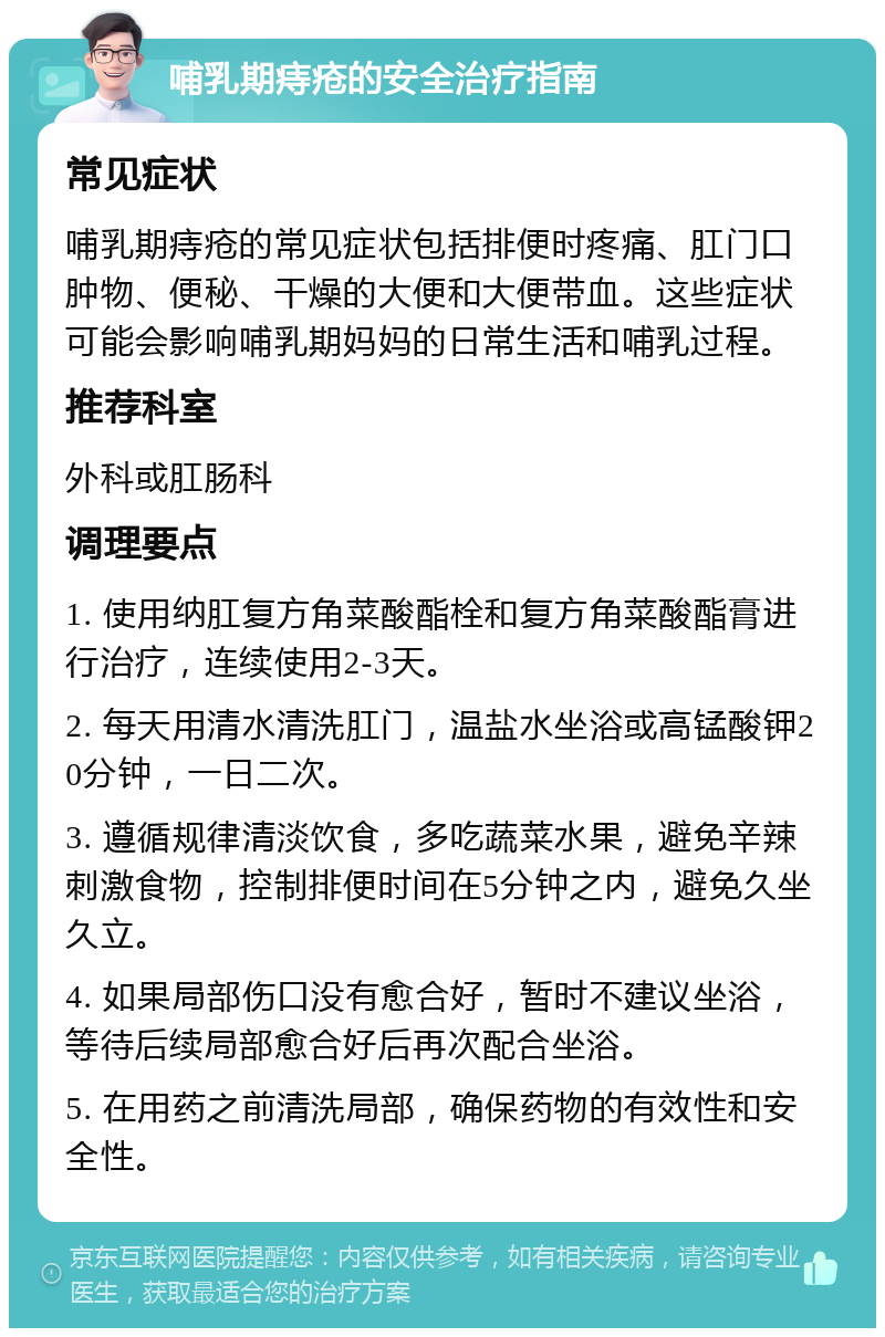 哺乳期痔疮的安全治疗指南 常见症状 哺乳期痔疮的常见症状包括排便时疼痛、肛门口肿物、便秘、干燥的大便和大便带血。这些症状可能会影响哺乳期妈妈的日常生活和哺乳过程。 推荐科室 外科或肛肠科 调理要点 1. 使用纳肛复方角菜酸酯栓和复方角菜酸酯膏进行治疗，连续使用2-3天。 2. 每天用清水清洗肛门，温盐水坐浴或高锰酸钾20分钟，一日二次。 3. 遵循规律清淡饮食，多吃蔬菜水果，避免辛辣刺激食物，控制排便时间在5分钟之内，避免久坐久立。 4. 如果局部伤口没有愈合好，暂时不建议坐浴，等待后续局部愈合好后再次配合坐浴。 5. 在用药之前清洗局部，确保药物的有效性和安全性。