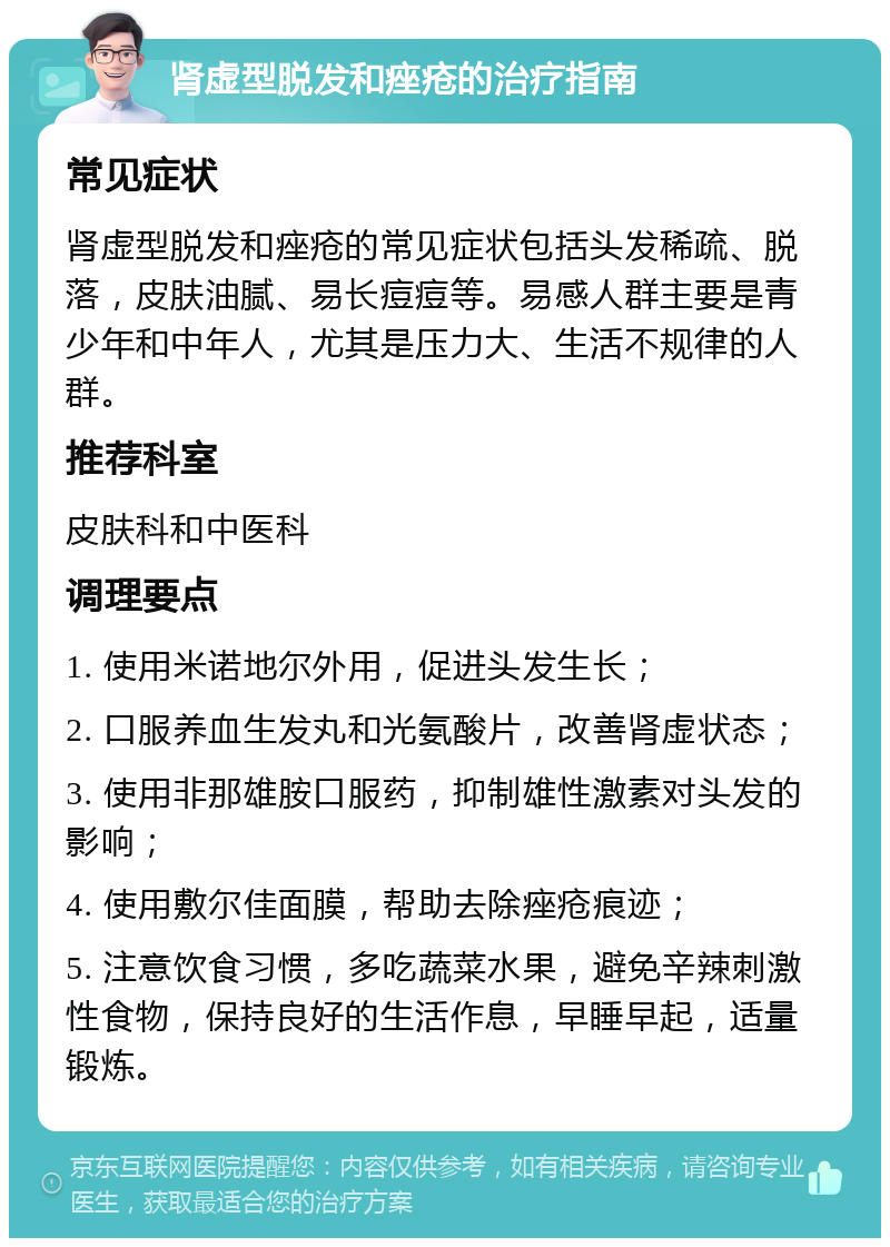 肾虚型脱发和痤疮的治疗指南 常见症状 肾虚型脱发和痤疮的常见症状包括头发稀疏、脱落，皮肤油腻、易长痘痘等。易感人群主要是青少年和中年人，尤其是压力大、生活不规律的人群。 推荐科室 皮肤科和中医科 调理要点 1. 使用米诺地尔外用，促进头发生长； 2. 口服养血生发丸和光氨酸片，改善肾虚状态； 3. 使用非那雄胺口服药，抑制雄性激素对头发的影响； 4. 使用敷尔佳面膜，帮助去除痤疮痕迹； 5. 注意饮食习惯，多吃蔬菜水果，避免辛辣刺激性食物，保持良好的生活作息，早睡早起，适量锻炼。