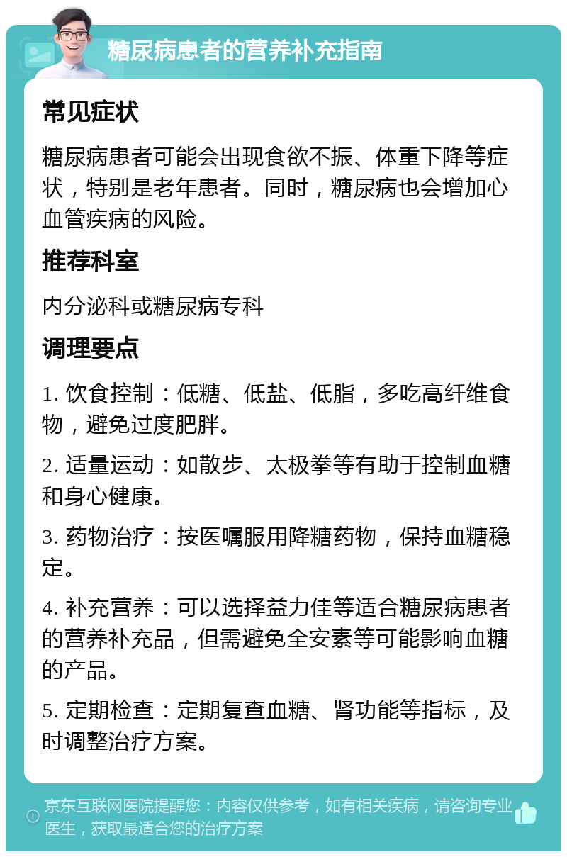 糖尿病患者的营养补充指南 常见症状 糖尿病患者可能会出现食欲不振、体重下降等症状，特别是老年患者。同时，糖尿病也会增加心血管疾病的风险。 推荐科室 内分泌科或糖尿病专科 调理要点 1. 饮食控制：低糖、低盐、低脂，多吃高纤维食物，避免过度肥胖。 2. 适量运动：如散步、太极拳等有助于控制血糖和身心健康。 3. 药物治疗：按医嘱服用降糖药物，保持血糖稳定。 4. 补充营养：可以选择益力佳等适合糖尿病患者的营养补充品，但需避免全安素等可能影响血糖的产品。 5. 定期检查：定期复查血糖、肾功能等指标，及时调整治疗方案。