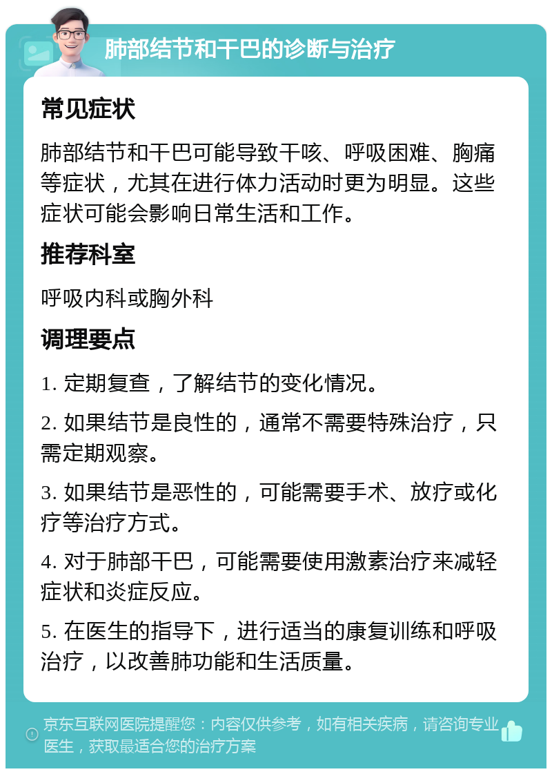 肺部结节和干巴的诊断与治疗 常见症状 肺部结节和干巴可能导致干咳、呼吸困难、胸痛等症状，尤其在进行体力活动时更为明显。这些症状可能会影响日常生活和工作。 推荐科室 呼吸内科或胸外科 调理要点 1. 定期复查，了解结节的变化情况。 2. 如果结节是良性的，通常不需要特殊治疗，只需定期观察。 3. 如果结节是恶性的，可能需要手术、放疗或化疗等治疗方式。 4. 对于肺部干巴，可能需要使用激素治疗来减轻症状和炎症反应。 5. 在医生的指导下，进行适当的康复训练和呼吸治疗，以改善肺功能和生活质量。