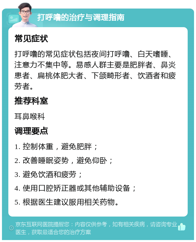 打呼噜的治疗与调理指南 常见症状 打呼噜的常见症状包括夜间打呼噜、白天嗜睡、注意力不集中等。易感人群主要是肥胖者、鼻炎患者、扁桃体肥大者、下颌畸形者、饮酒者和疲劳者。 推荐科室 耳鼻喉科 调理要点 1. 控制体重，避免肥胖； 2. 改善睡眠姿势，避免仰卧； 3. 避免饮酒和疲劳； 4. 使用口腔矫正器或其他辅助设备； 5. 根据医生建议服用相关药物。