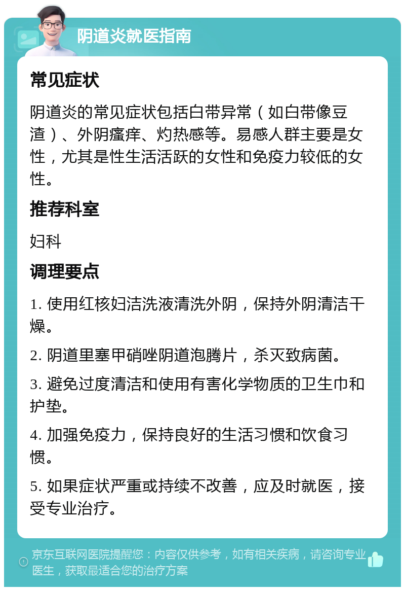 阴道炎就医指南 常见症状 阴道炎的常见症状包括白带异常（如白带像豆渣）、外阴瘙痒、灼热感等。易感人群主要是女性，尤其是性生活活跃的女性和免疫力较低的女性。 推荐科室 妇科 调理要点 1. 使用红核妇洁洗液清洗外阴，保持外阴清洁干燥。 2. 阴道里塞甲硝唑阴道泡腾片，杀灭致病菌。 3. 避免过度清洁和使用有害化学物质的卫生巾和护垫。 4. 加强免疫力，保持良好的生活习惯和饮食习惯。 5. 如果症状严重或持续不改善，应及时就医，接受专业治疗。