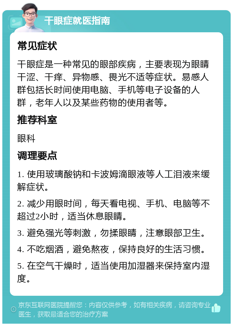 干眼症就医指南 常见症状 干眼症是一种常见的眼部疾病，主要表现为眼睛干涩、干痒、异物感、畏光不适等症状。易感人群包括长时间使用电脑、手机等电子设备的人群，老年人以及某些药物的使用者等。 推荐科室 眼科 调理要点 1. 使用玻璃酸钠和卡波姆滴眼液等人工泪液来缓解症状。 2. 减少用眼时间，每天看电视、手机、电脑等不超过2小时，适当休息眼睛。 3. 避免强光等刺激，勿揉眼睛，注意眼部卫生。 4. 不吃烟酒，避免熬夜，保持良好的生活习惯。 5. 在空气干燥时，适当使用加湿器来保持室内湿度。