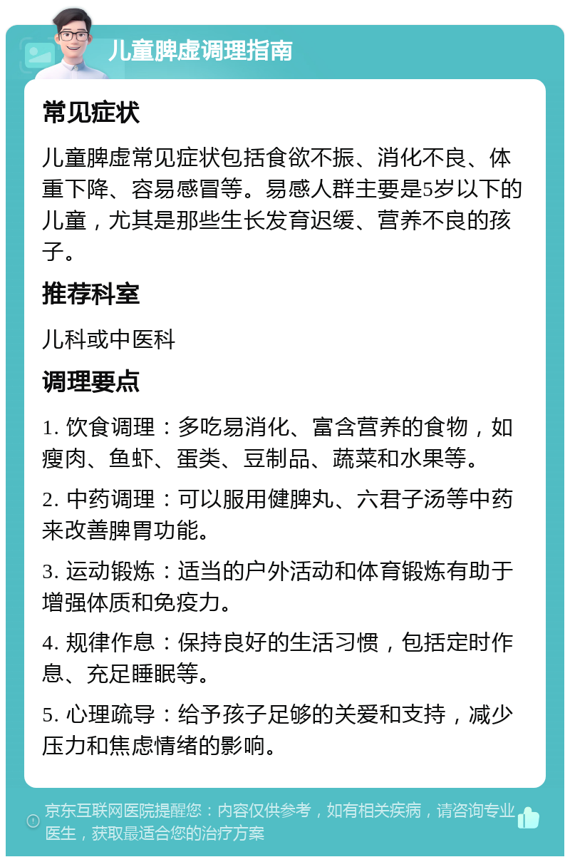 儿童脾虚调理指南 常见症状 儿童脾虚常见症状包括食欲不振、消化不良、体重下降、容易感冒等。易感人群主要是5岁以下的儿童，尤其是那些生长发育迟缓、营养不良的孩子。 推荐科室 儿科或中医科 调理要点 1. 饮食调理：多吃易消化、富含营养的食物，如瘦肉、鱼虾、蛋类、豆制品、蔬菜和水果等。 2. 中药调理：可以服用健脾丸、六君子汤等中药来改善脾胃功能。 3. 运动锻炼：适当的户外活动和体育锻炼有助于增强体质和免疫力。 4. 规律作息：保持良好的生活习惯，包括定时作息、充足睡眠等。 5. 心理疏导：给予孩子足够的关爱和支持，减少压力和焦虑情绪的影响。