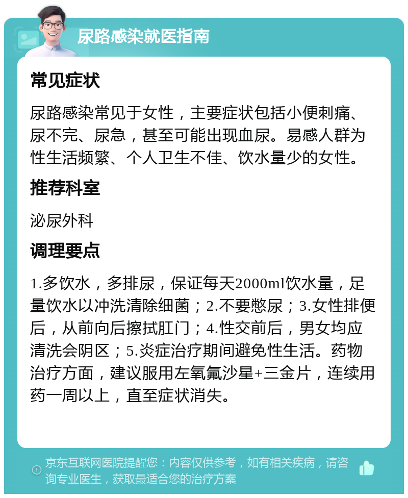 尿路感染就医指南 常见症状 尿路感染常见于女性，主要症状包括小便刺痛、尿不完、尿急，甚至可能出现血尿。易感人群为性生活频繁、个人卫生不佳、饮水量少的女性。 推荐科室 泌尿外科 调理要点 1.多饮水，多排尿，保证每天2000ml饮水量，足量饮水以冲洗清除细菌；2.不要憋尿；3.女性排便后，从前向后擦拭肛门；4.性交前后，男女均应清洗会阴区；5.炎症治疗期间避免性生活。药物治疗方面，建议服用左氧氟沙星+三金片，连续用药一周以上，直至症状消失。