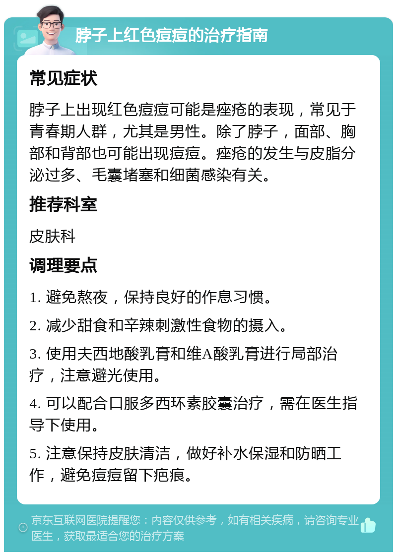 脖子上红色痘痘的治疗指南 常见症状 脖子上出现红色痘痘可能是痤疮的表现，常见于青春期人群，尤其是男性。除了脖子，面部、胸部和背部也可能出现痘痘。痤疮的发生与皮脂分泌过多、毛囊堵塞和细菌感染有关。 推荐科室 皮肤科 调理要点 1. 避免熬夜，保持良好的作息习惯。 2. 减少甜食和辛辣刺激性食物的摄入。 3. 使用夫西地酸乳膏和维A酸乳膏进行局部治疗，注意避光使用。 4. 可以配合口服多西环素胶囊治疗，需在医生指导下使用。 5. 注意保持皮肤清洁，做好补水保湿和防晒工作，避免痘痘留下疤痕。