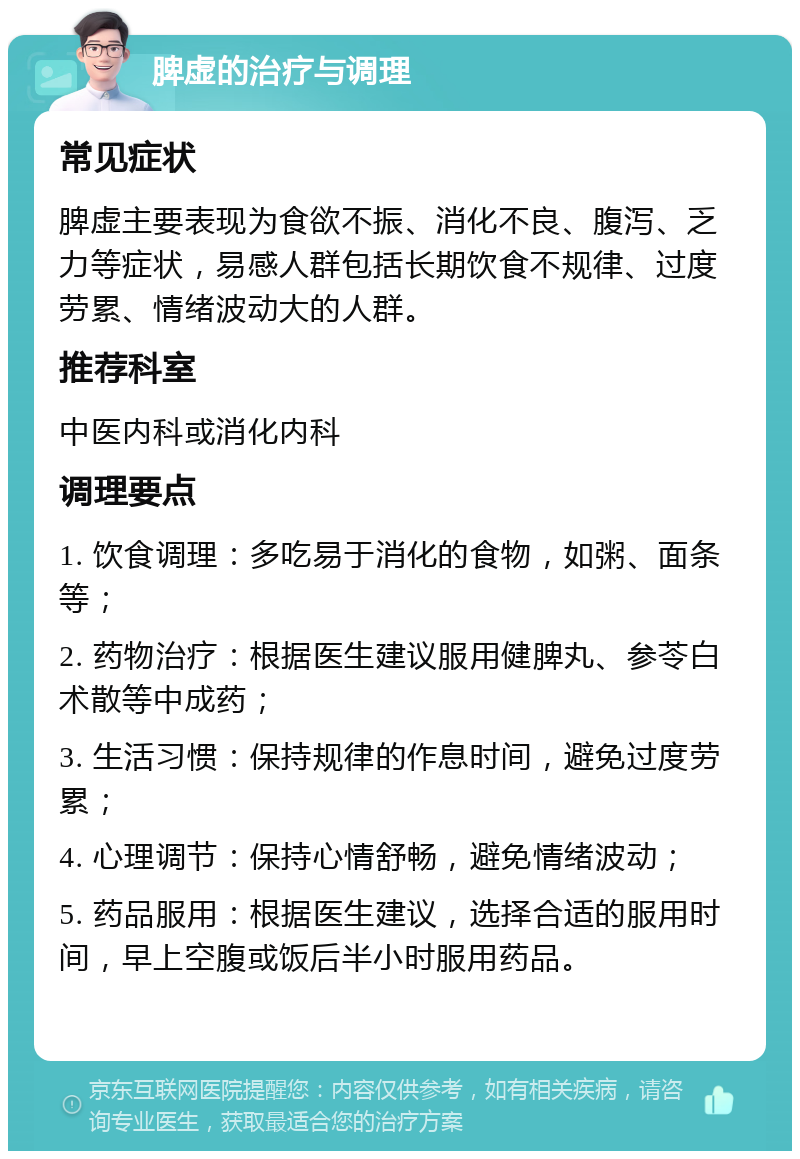 脾虚的治疗与调理 常见症状 脾虚主要表现为食欲不振、消化不良、腹泻、乏力等症状，易感人群包括长期饮食不规律、过度劳累、情绪波动大的人群。 推荐科室 中医内科或消化内科 调理要点 1. 饮食调理：多吃易于消化的食物，如粥、面条等； 2. 药物治疗：根据医生建议服用健脾丸、参苓白术散等中成药； 3. 生活习惯：保持规律的作息时间，避免过度劳累； 4. 心理调节：保持心情舒畅，避免情绪波动； 5. 药品服用：根据医生建议，选择合适的服用时间，早上空腹或饭后半小时服用药品。