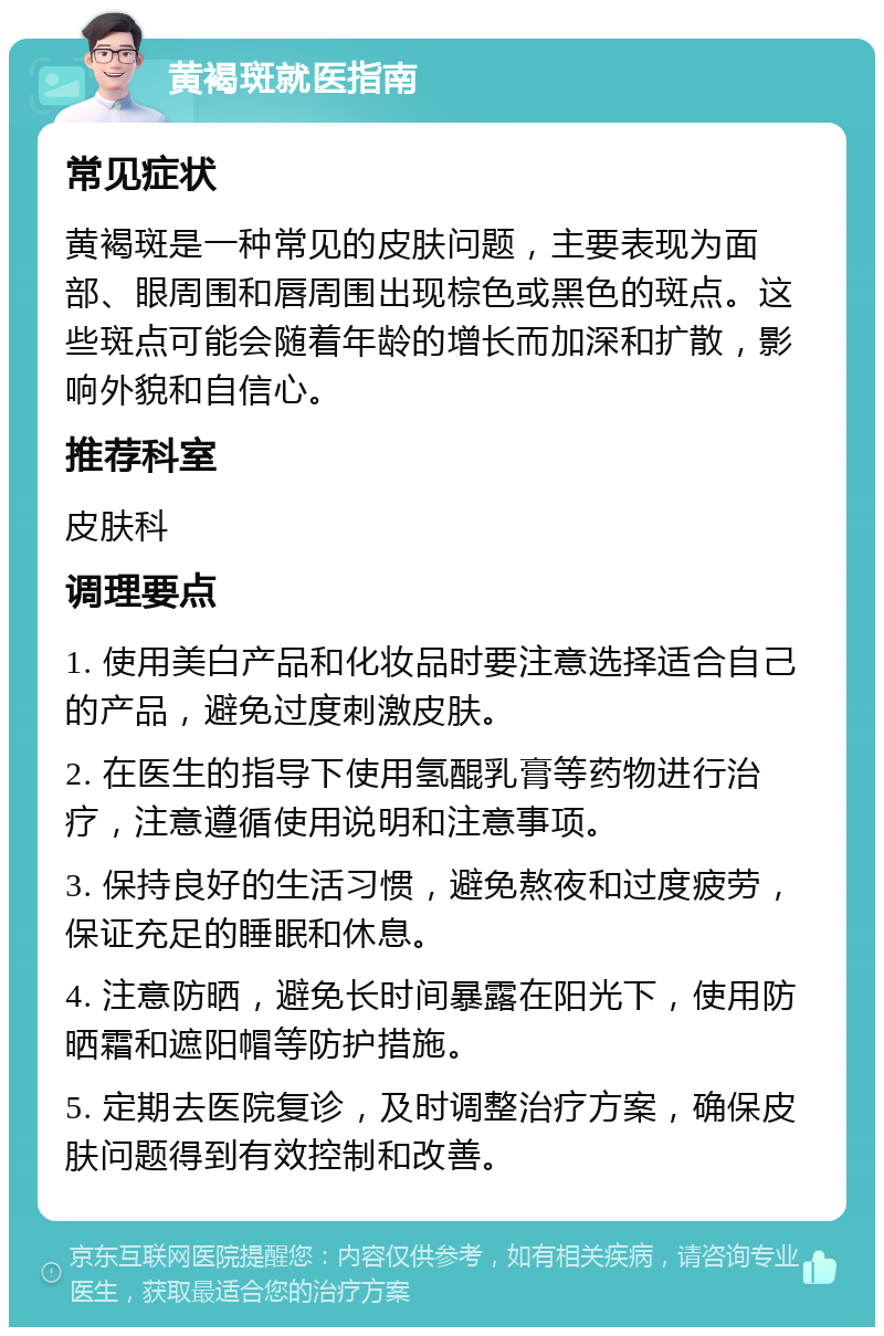 黄褐斑就医指南 常见症状 黄褐斑是一种常见的皮肤问题，主要表现为面部、眼周围和唇周围出现棕色或黑色的斑点。这些斑点可能会随着年龄的增长而加深和扩散，影响外貌和自信心。 推荐科室 皮肤科 调理要点 1. 使用美白产品和化妆品时要注意选择适合自己的产品，避免过度刺激皮肤。 2. 在医生的指导下使用氢醌乳膏等药物进行治疗，注意遵循使用说明和注意事项。 3. 保持良好的生活习惯，避免熬夜和过度疲劳，保证充足的睡眠和休息。 4. 注意防晒，避免长时间暴露在阳光下，使用防晒霜和遮阳帽等防护措施。 5. 定期去医院复诊，及时调整治疗方案，确保皮肤问题得到有效控制和改善。