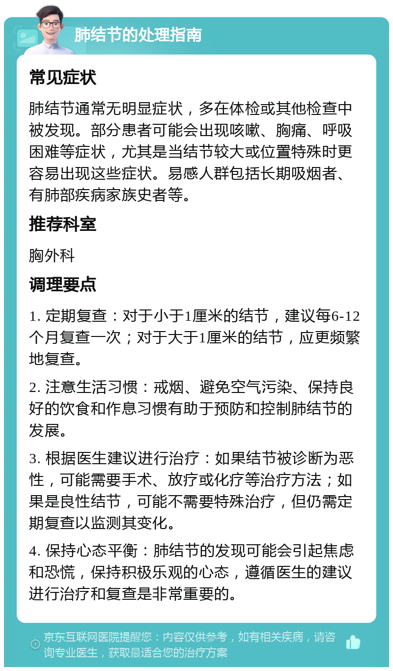 肺结节的处理指南 常见症状 肺结节通常无明显症状，多在体检或其他检查中被发现。部分患者可能会出现咳嗽、胸痛、呼吸困难等症状，尤其是当结节较大或位置特殊时更容易出现这些症状。易感人群包括长期吸烟者、有肺部疾病家族史者等。 推荐科室 胸外科 调理要点 1. 定期复查：对于小于1厘米的结节，建议每6-12个月复查一次；对于大于1厘米的结节，应更频繁地复查。 2. 注意生活习惯：戒烟、避免空气污染、保持良好的饮食和作息习惯有助于预防和控制肺结节的发展。 3. 根据医生建议进行治疗：如果结节被诊断为恶性，可能需要手术、放疗或化疗等治疗方法；如果是良性结节，可能不需要特殊治疗，但仍需定期复查以监测其变化。 4. 保持心态平衡：肺结节的发现可能会引起焦虑和恐慌，保持积极乐观的心态，遵循医生的建议进行治疗和复查是非常重要的。