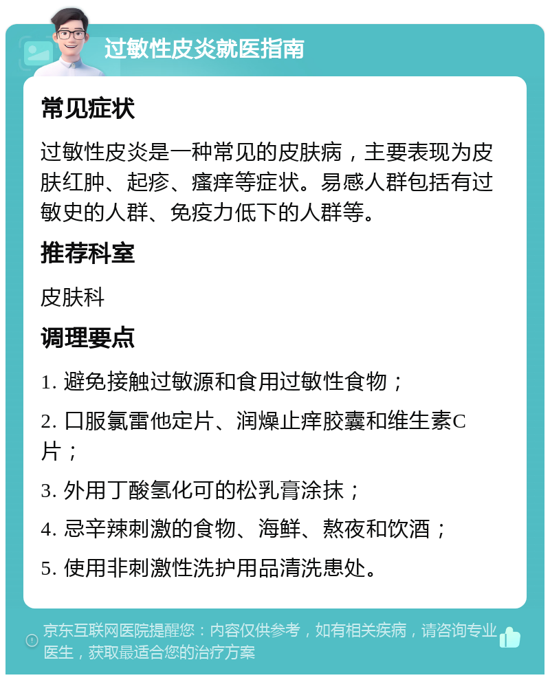 过敏性皮炎就医指南 常见症状 过敏性皮炎是一种常见的皮肤病，主要表现为皮肤红肿、起疹、瘙痒等症状。易感人群包括有过敏史的人群、免疫力低下的人群等。 推荐科室 皮肤科 调理要点 1. 避免接触过敏源和食用过敏性食物； 2. 口服氯雷他定片、润燥止痒胶囊和维生素C片； 3. 外用丁酸氢化可的松乳膏涂抹； 4. 忌辛辣刺激的食物、海鲜、熬夜和饮酒； 5. 使用非刺激性洗护用品清洗患处。