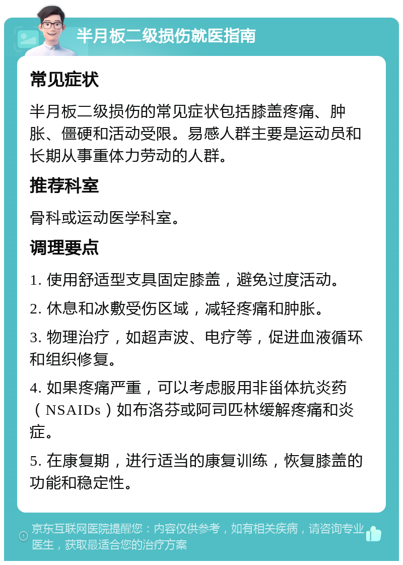 半月板二级损伤就医指南 常见症状 半月板二级损伤的常见症状包括膝盖疼痛、肿胀、僵硬和活动受限。易感人群主要是运动员和长期从事重体力劳动的人群。 推荐科室 骨科或运动医学科室。 调理要点 1. 使用舒适型支具固定膝盖，避免过度活动。 2. 休息和冰敷受伤区域，减轻疼痛和肿胀。 3. 物理治疗，如超声波、电疗等，促进血液循环和组织修复。 4. 如果疼痛严重，可以考虑服用非甾体抗炎药（NSAIDs）如布洛芬或阿司匹林缓解疼痛和炎症。 5. 在康复期，进行适当的康复训练，恢复膝盖的功能和稳定性。