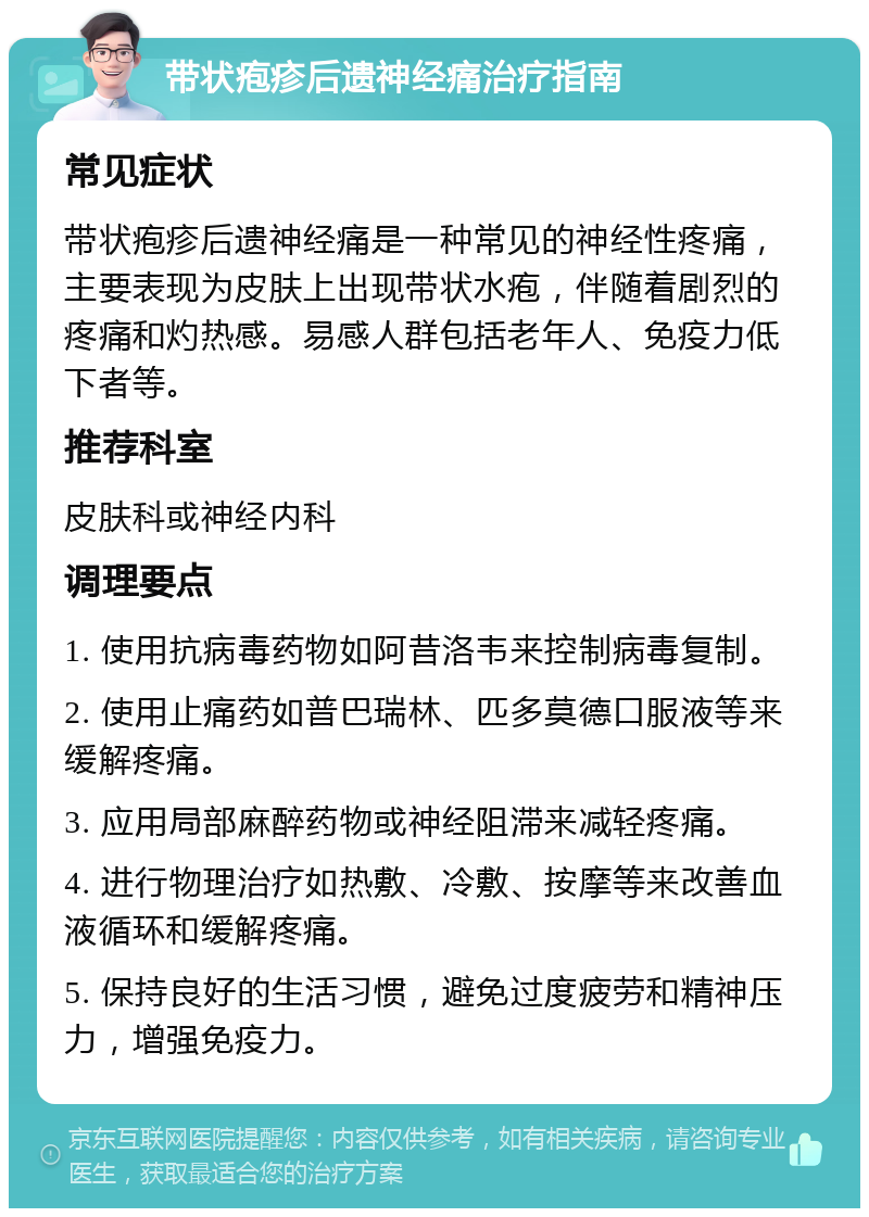 带状疱疹后遗神经痛治疗指南 常见症状 带状疱疹后遗神经痛是一种常见的神经性疼痛，主要表现为皮肤上出现带状水疱，伴随着剧烈的疼痛和灼热感。易感人群包括老年人、免疫力低下者等。 推荐科室 皮肤科或神经内科 调理要点 1. 使用抗病毒药物如阿昔洛韦来控制病毒复制。 2. 使用止痛药如普巴瑞林、匹多莫德口服液等来缓解疼痛。 3. 应用局部麻醉药物或神经阻滞来减轻疼痛。 4. 进行物理治疗如热敷、冷敷、按摩等来改善血液循环和缓解疼痛。 5. 保持良好的生活习惯，避免过度疲劳和精神压力，增强免疫力。