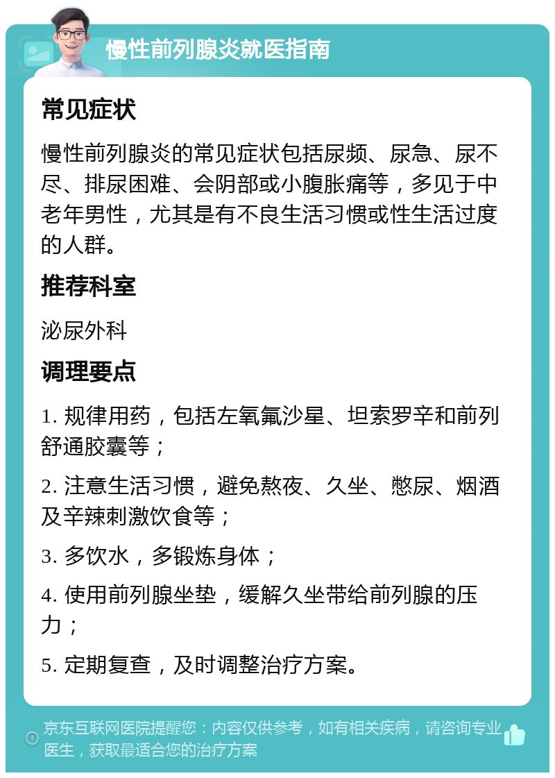 慢性前列腺炎就医指南 常见症状 慢性前列腺炎的常见症状包括尿频、尿急、尿不尽、排尿困难、会阴部或小腹胀痛等，多见于中老年男性，尤其是有不良生活习惯或性生活过度的人群。 推荐科室 泌尿外科 调理要点 1. 规律用药，包括左氧氟沙星、坦索罗辛和前列舒通胶囊等； 2. 注意生活习惯，避免熬夜、久坐、憋尿、烟酒及辛辣刺激饮食等； 3. 多饮水，多锻炼身体； 4. 使用前列腺坐垫，缓解久坐带给前列腺的压力； 5. 定期复查，及时调整治疗方案。