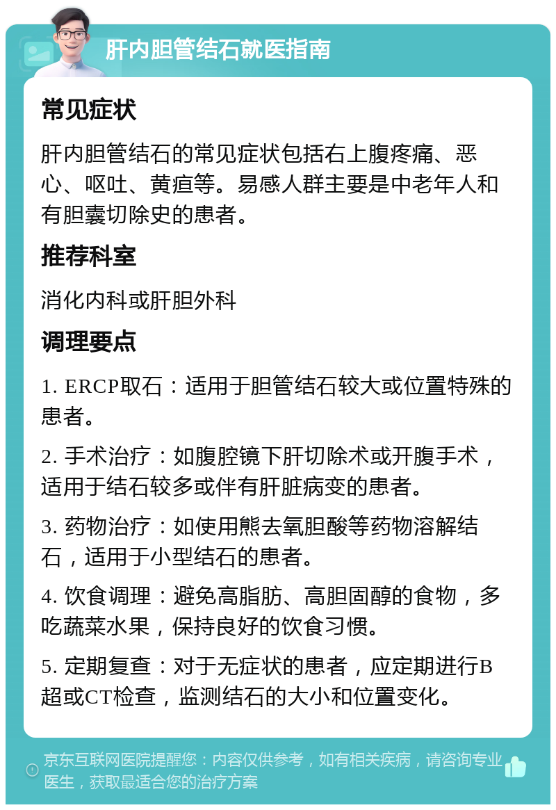 肝内胆管结石就医指南 常见症状 肝内胆管结石的常见症状包括右上腹疼痛、恶心、呕吐、黄疸等。易感人群主要是中老年人和有胆囊切除史的患者。 推荐科室 消化内科或肝胆外科 调理要点 1. ERCP取石：适用于胆管结石较大或位置特殊的患者。 2. 手术治疗：如腹腔镜下肝切除术或开腹手术，适用于结石较多或伴有肝脏病变的患者。 3. 药物治疗：如使用熊去氧胆酸等药物溶解结石，适用于小型结石的患者。 4. 饮食调理：避免高脂肪、高胆固醇的食物，多吃蔬菜水果，保持良好的饮食习惯。 5. 定期复查：对于无症状的患者，应定期进行B超或CT检查，监测结石的大小和位置变化。