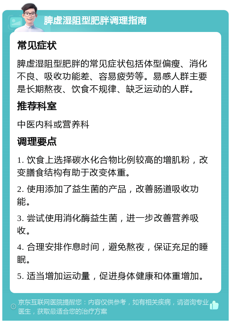 脾虚湿阻型肥胖调理指南 常见症状 脾虚湿阻型肥胖的常见症状包括体型偏瘦、消化不良、吸收功能差、容易疲劳等。易感人群主要是长期熬夜、饮食不规律、缺乏运动的人群。 推荐科室 中医内科或营养科 调理要点 1. 饮食上选择碳水化合物比例较高的增肌粉，改变膳食结构有助于改变体重。 2. 使用添加了益生菌的产品，改善肠道吸收功能。 3. 尝试使用消化酶益生菌，进一步改善营养吸收。 4. 合理安排作息时间，避免熬夜，保证充足的睡眠。 5. 适当增加运动量，促进身体健康和体重增加。