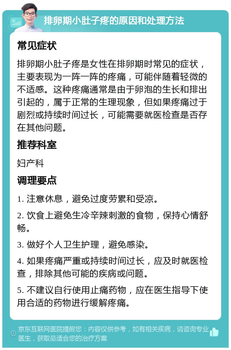 排卵期小肚子疼的原因和处理方法 常见症状 排卵期小肚子疼是女性在排卵期时常见的症状，主要表现为一阵一阵的疼痛，可能伴随着轻微的不适感。这种疼痛通常是由于卵泡的生长和排出引起的，属于正常的生理现象，但如果疼痛过于剧烈或持续时间过长，可能需要就医检查是否存在其他问题。 推荐科室 妇产科 调理要点 1. 注意休息，避免过度劳累和受凉。 2. 饮食上避免生冷辛辣刺激的食物，保持心情舒畅。 3. 做好个人卫生护理，避免感染。 4. 如果疼痛严重或持续时间过长，应及时就医检查，排除其他可能的疾病或问题。 5. 不建议自行使用止痛药物，应在医生指导下使用合适的药物进行缓解疼痛。