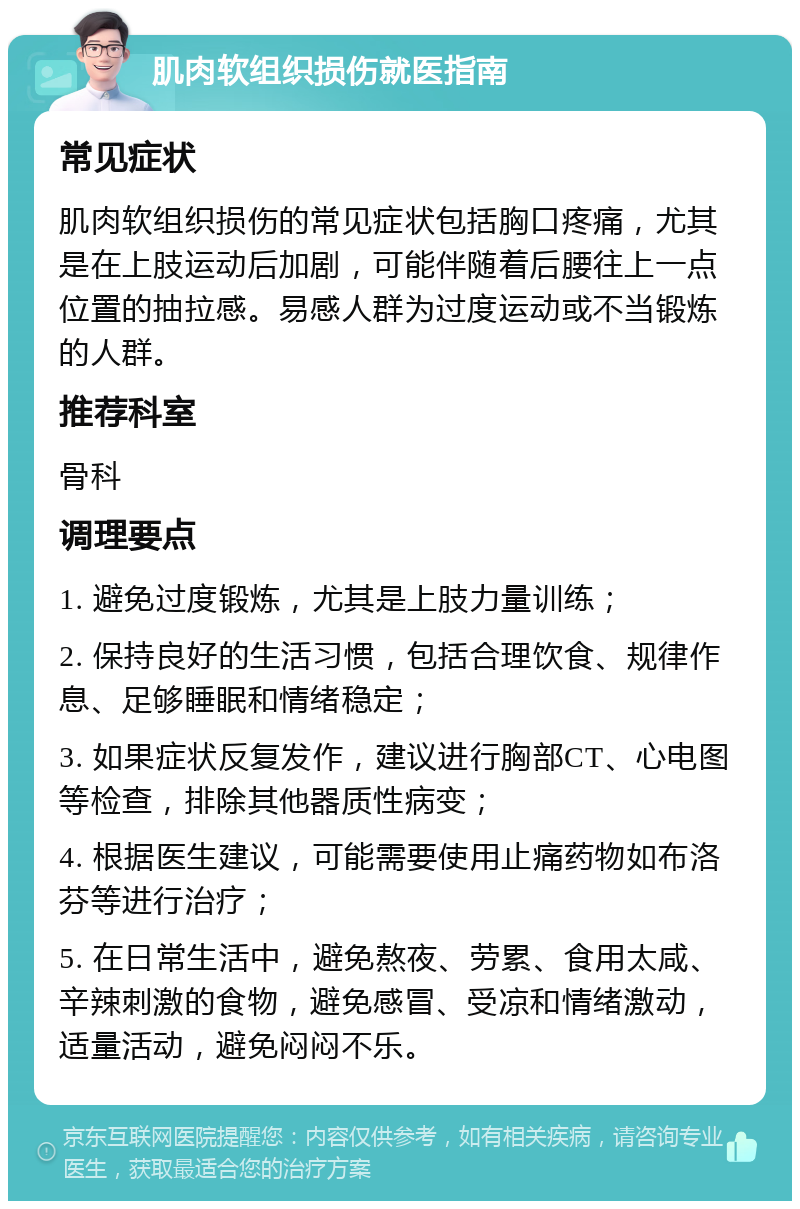 肌肉软组织损伤就医指南 常见症状 肌肉软组织损伤的常见症状包括胸口疼痛，尤其是在上肢运动后加剧，可能伴随着后腰往上一点位置的抽拉感。易感人群为过度运动或不当锻炼的人群。 推荐科室 骨科 调理要点 1. 避免过度锻炼，尤其是上肢力量训练； 2. 保持良好的生活习惯，包括合理饮食、规律作息、足够睡眠和情绪稳定； 3. 如果症状反复发作，建议进行胸部CT、心电图等检查，排除其他器质性病变； 4. 根据医生建议，可能需要使用止痛药物如布洛芬等进行治疗； 5. 在日常生活中，避免熬夜、劳累、食用太咸、辛辣刺激的食物，避免感冒、受凉和情绪激动，适量活动，避免闷闷不乐。