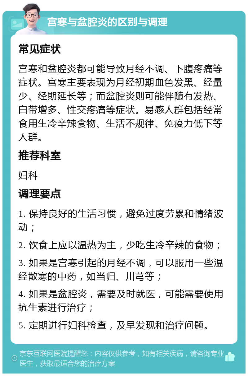 宫寒与盆腔炎的区别与调理 常见症状 宫寒和盆腔炎都可能导致月经不调、下腹疼痛等症状。宫寒主要表现为月经初期血色发黑、经量少、经期延长等；而盆腔炎则可能伴随有发热、白带增多、性交疼痛等症状。易感人群包括经常食用生冷辛辣食物、生活不规律、免疫力低下等人群。 推荐科室 妇科 调理要点 1. 保持良好的生活习惯，避免过度劳累和情绪波动； 2. 饮食上应以温热为主，少吃生冷辛辣的食物； 3. 如果是宫寒引起的月经不调，可以服用一些温经散寒的中药，如当归、川芎等； 4. 如果是盆腔炎，需要及时就医，可能需要使用抗生素进行治疗； 5. 定期进行妇科检查，及早发现和治疗问题。