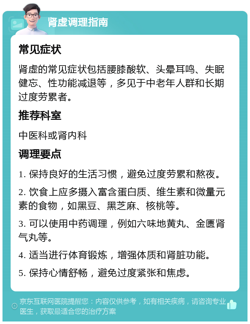 肾虚调理指南 常见症状 肾虚的常见症状包括腰膝酸软、头晕耳鸣、失眠健忘、性功能减退等，多见于中老年人群和长期过度劳累者。 推荐科室 中医科或肾内科 调理要点 1. 保持良好的生活习惯，避免过度劳累和熬夜。 2. 饮食上应多摄入富含蛋白质、维生素和微量元素的食物，如黑豆、黑芝麻、核桃等。 3. 可以使用中药调理，例如六味地黄丸、金匮肾气丸等。 4. 适当进行体育锻炼，增强体质和肾脏功能。 5. 保持心情舒畅，避免过度紧张和焦虑。