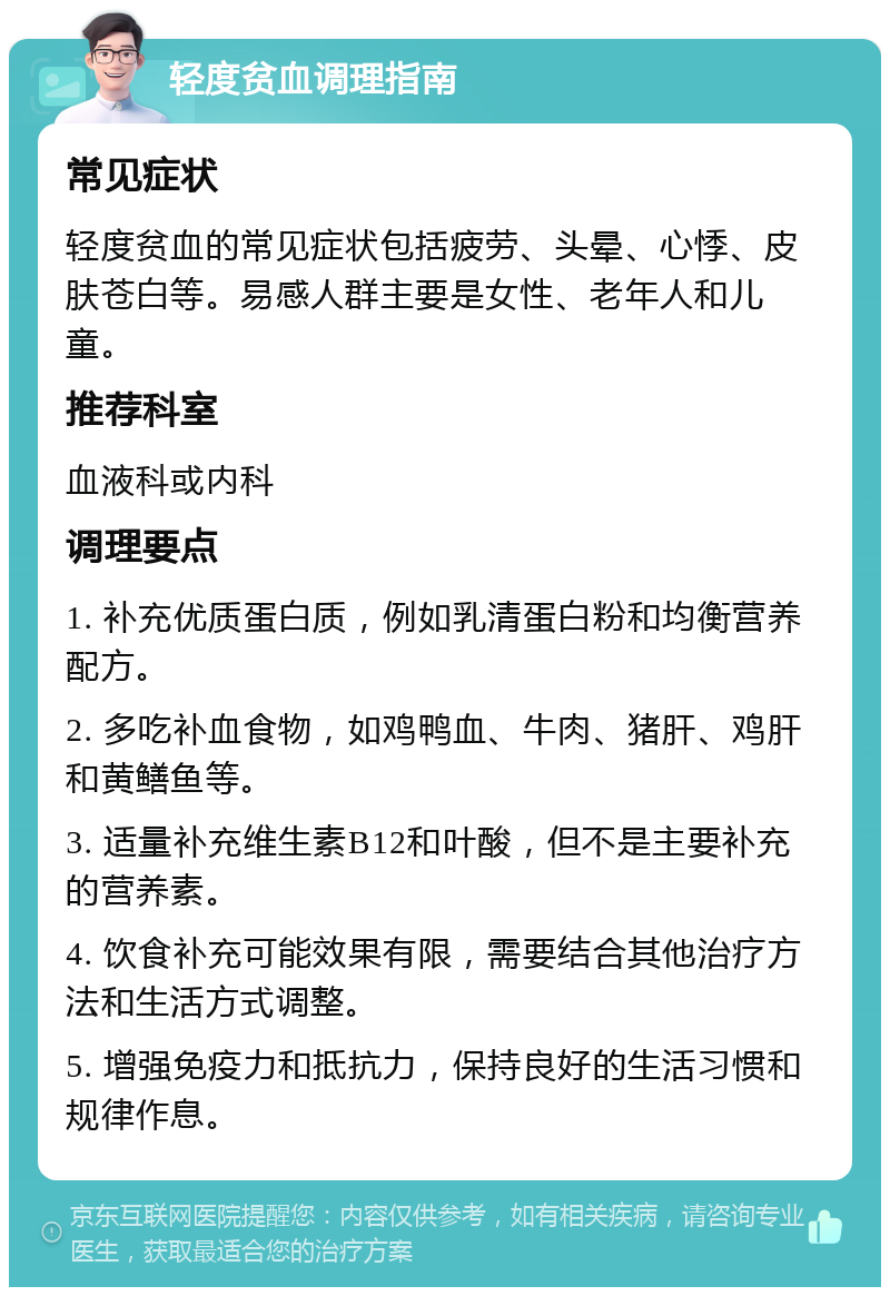 轻度贫血调理指南 常见症状 轻度贫血的常见症状包括疲劳、头晕、心悸、皮肤苍白等。易感人群主要是女性、老年人和儿童。 推荐科室 血液科或内科 调理要点 1. 补充优质蛋白质，例如乳清蛋白粉和均衡营养配方。 2. 多吃补血食物，如鸡鸭血、牛肉、猪肝、鸡肝和黄鳝鱼等。 3. 适量补充维生素B12和叶酸，但不是主要补充的营养素。 4. 饮食补充可能效果有限，需要结合其他治疗方法和生活方式调整。 5. 增强免疫力和抵抗力，保持良好的生活习惯和规律作息。