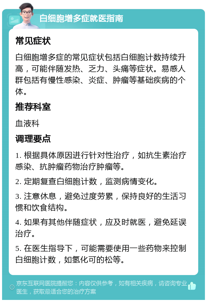 白细胞增多症就医指南 常见症状 白细胞增多症的常见症状包括白细胞计数持续升高，可能伴随发热、乏力、头痛等症状。易感人群包括有慢性感染、炎症、肿瘤等基础疾病的个体。 推荐科室 血液科 调理要点 1. 根据具体原因进行针对性治疗，如抗生素治疗感染、抗肿瘤药物治疗肿瘤等。 2. 定期复查白细胞计数，监测病情变化。 3. 注意休息，避免过度劳累，保持良好的生活习惯和饮食结构。 4. 如果有其他伴随症状，应及时就医，避免延误治疗。 5. 在医生指导下，可能需要使用一些药物来控制白细胞计数，如氢化可的松等。