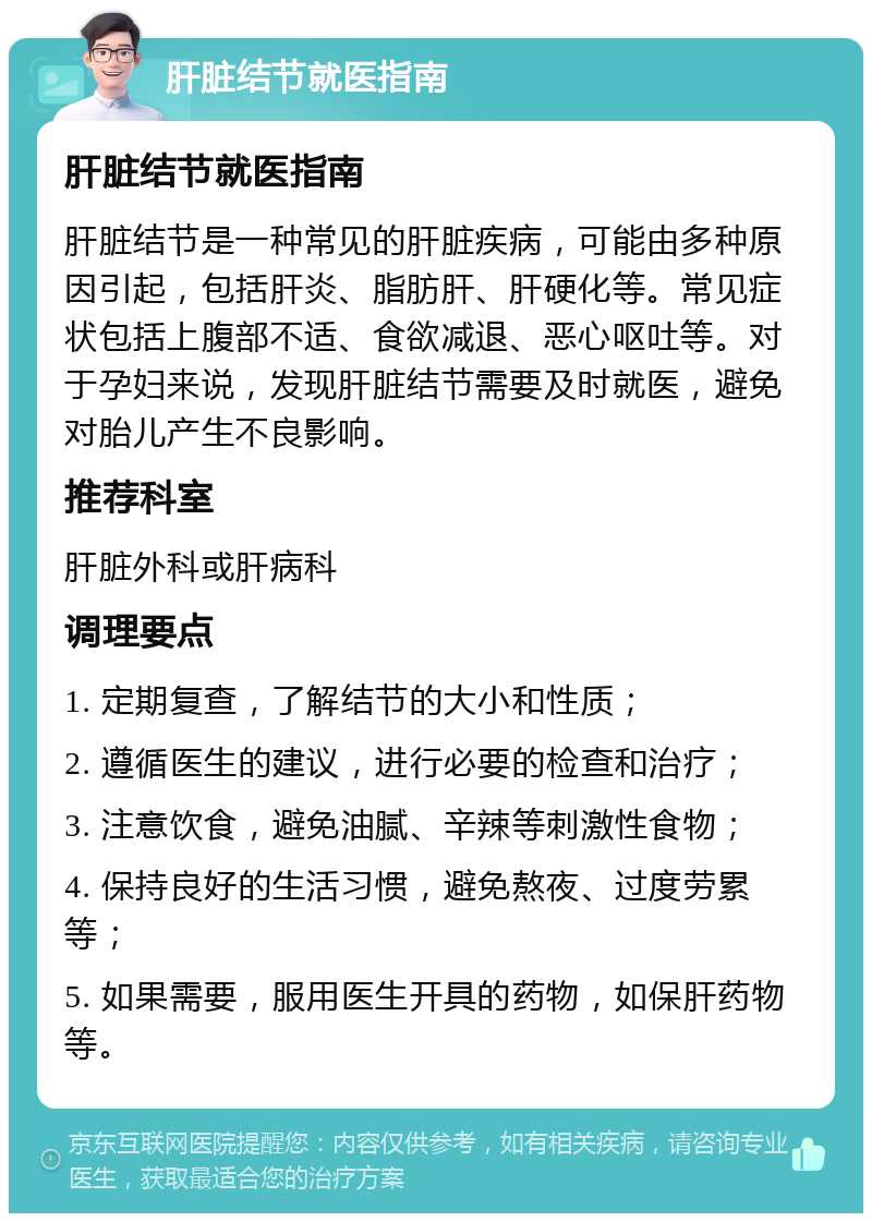 肝脏结节就医指南 肝脏结节就医指南 肝脏结节是一种常见的肝脏疾病，可能由多种原因引起，包括肝炎、脂肪肝、肝硬化等。常见症状包括上腹部不适、食欲减退、恶心呕吐等。对于孕妇来说，发现肝脏结节需要及时就医，避免对胎儿产生不良影响。 推荐科室 肝脏外科或肝病科 调理要点 1. 定期复查，了解结节的大小和性质； 2. 遵循医生的建议，进行必要的检查和治疗； 3. 注意饮食，避免油腻、辛辣等刺激性食物； 4. 保持良好的生活习惯，避免熬夜、过度劳累等； 5. 如果需要，服用医生开具的药物，如保肝药物等。