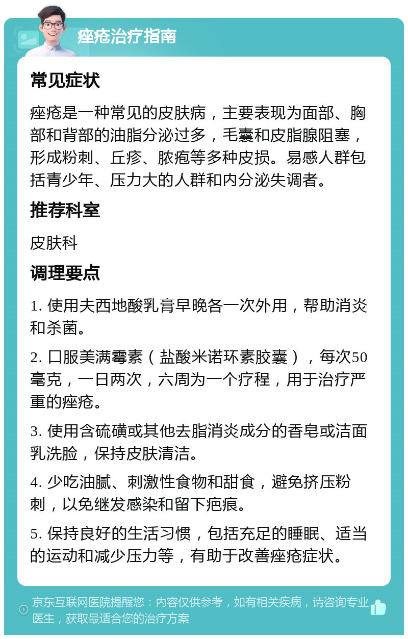 痤疮治疗指南 常见症状 痤疮是一种常见的皮肤病，主要表现为面部、胸部和背部的油脂分泌过多，毛囊和皮脂腺阻塞，形成粉刺、丘疹、脓疱等多种皮损。易感人群包括青少年、压力大的人群和内分泌失调者。 推荐科室 皮肤科 调理要点 1. 使用夫西地酸乳膏早晚各一次外用，帮助消炎和杀菌。 2. 口服美满霉素（盐酸米诺环素胶囊），每次50毫克，一日两次，六周为一个疗程，用于治疗严重的痤疮。 3. 使用含硫磺或其他去脂消炎成分的香皂或洁面乳洗脸，保持皮肤清洁。 4. 少吃油腻、刺激性食物和甜食，避免挤压粉刺，以免继发感染和留下疤痕。 5. 保持良好的生活习惯，包括充足的睡眠、适当的运动和减少压力等，有助于改善痤疮症状。