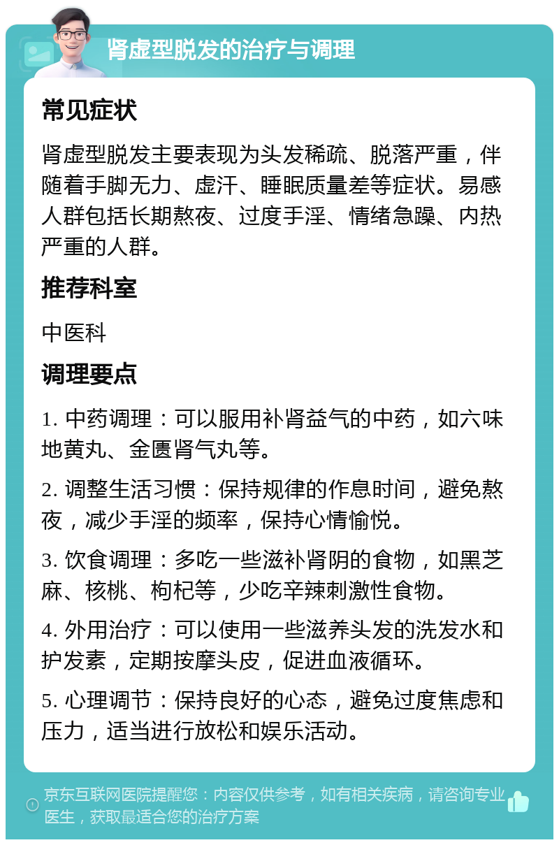 肾虚型脱发的治疗与调理 常见症状 肾虚型脱发主要表现为头发稀疏、脱落严重，伴随着手脚无力、虚汗、睡眠质量差等症状。易感人群包括长期熬夜、过度手淫、情绪急躁、内热严重的人群。 推荐科室 中医科 调理要点 1. 中药调理：可以服用补肾益气的中药，如六味地黄丸、金匮肾气丸等。 2. 调整生活习惯：保持规律的作息时间，避免熬夜，减少手淫的频率，保持心情愉悦。 3. 饮食调理：多吃一些滋补肾阴的食物，如黑芝麻、核桃、枸杞等，少吃辛辣刺激性食物。 4. 外用治疗：可以使用一些滋养头发的洗发水和护发素，定期按摩头皮，促进血液循环。 5. 心理调节：保持良好的心态，避免过度焦虑和压力，适当进行放松和娱乐活动。