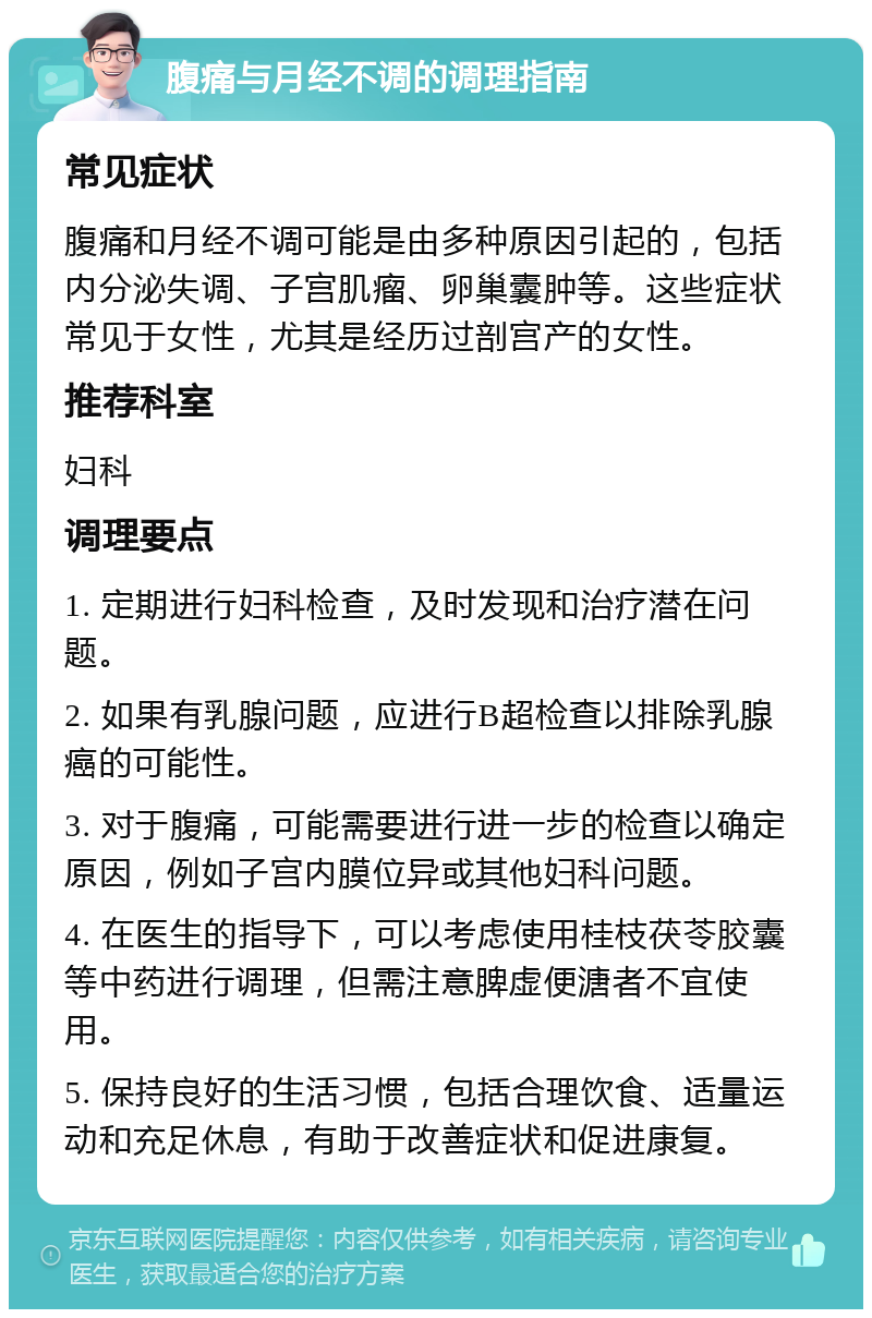 腹痛与月经不调的调理指南 常见症状 腹痛和月经不调可能是由多种原因引起的，包括内分泌失调、子宫肌瘤、卵巢囊肿等。这些症状常见于女性，尤其是经历过剖宫产的女性。 推荐科室 妇科 调理要点 1. 定期进行妇科检查，及时发现和治疗潜在问题。 2. 如果有乳腺问题，应进行B超检查以排除乳腺癌的可能性。 3. 对于腹痛，可能需要进行进一步的检查以确定原因，例如子宫内膜位异或其他妇科问题。 4. 在医生的指导下，可以考虑使用桂枝茯苓胶囊等中药进行调理，但需注意脾虚便溏者不宜使用。 5. 保持良好的生活习惯，包括合理饮食、适量运动和充足休息，有助于改善症状和促进康复。