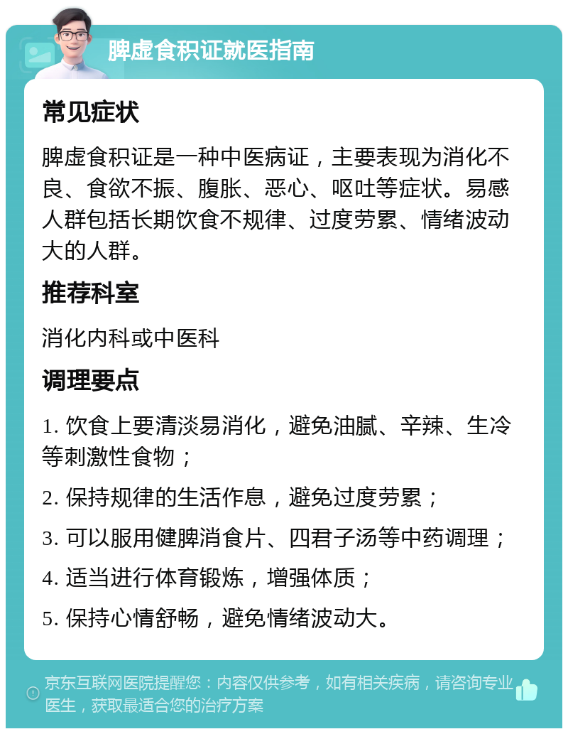 脾虚食积证就医指南 常见症状 脾虚食积证是一种中医病证，主要表现为消化不良、食欲不振、腹胀、恶心、呕吐等症状。易感人群包括长期饮食不规律、过度劳累、情绪波动大的人群。 推荐科室 消化内科或中医科 调理要点 1. 饮食上要清淡易消化，避免油腻、辛辣、生冷等刺激性食物； 2. 保持规律的生活作息，避免过度劳累； 3. 可以服用健脾消食片、四君子汤等中药调理； 4. 适当进行体育锻炼，增强体质； 5. 保持心情舒畅，避免情绪波动大。