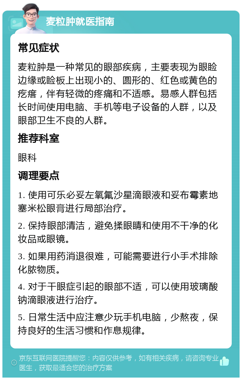 麦粒肿就医指南 常见症状 麦粒肿是一种常见的眼部疾病，主要表现为眼睑边缘或睑板上出现小的、圆形的、红色或黄色的疙瘩，伴有轻微的疼痛和不适感。易感人群包括长时间使用电脑、手机等电子设备的人群，以及眼部卫生不良的人群。 推荐科室 眼科 调理要点 1. 使用可乐必妥左氧氟沙星滴眼液和妥布霉素地塞米松眼膏进行局部治疗。 2. 保持眼部清洁，避免揉眼睛和使用不干净的化妆品或眼镜。 3. 如果用药消退很难，可能需要进行小手术排除化脓物质。 4. 对于干眼症引起的眼部不适，可以使用玻璃酸钠滴眼液进行治疗。 5. 日常生活中应注意少玩手机电脑，少熬夜，保持良好的生活习惯和作息规律。