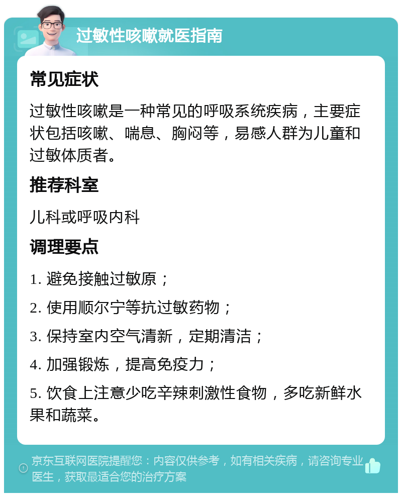 过敏性咳嗽就医指南 常见症状 过敏性咳嗽是一种常见的呼吸系统疾病，主要症状包括咳嗽、喘息、胸闷等，易感人群为儿童和过敏体质者。 推荐科室 儿科或呼吸内科 调理要点 1. 避免接触过敏原； 2. 使用顺尔宁等抗过敏药物； 3. 保持室内空气清新，定期清洁； 4. 加强锻炼，提高免疫力； 5. 饮食上注意少吃辛辣刺激性食物，多吃新鲜水果和蔬菜。