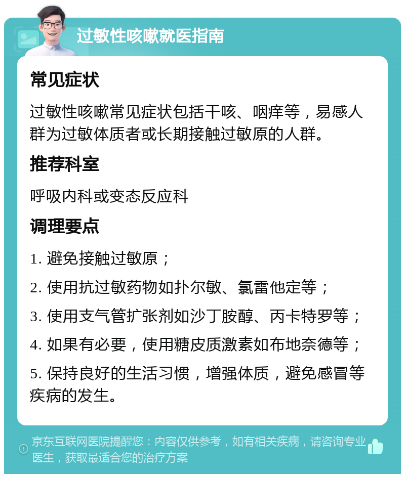 过敏性咳嗽就医指南 常见症状 过敏性咳嗽常见症状包括干咳、咽痒等，易感人群为过敏体质者或长期接触过敏原的人群。 推荐科室 呼吸内科或变态反应科 调理要点 1. 避免接触过敏原； 2. 使用抗过敏药物如扑尔敏、氯雷他定等； 3. 使用支气管扩张剂如沙丁胺醇、丙卡特罗等； 4. 如果有必要，使用糖皮质激素如布地奈德等； 5. 保持良好的生活习惯，增强体质，避免感冒等疾病的发生。